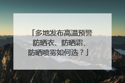 多地发布高温预警 防晒衣、防晒霜、防晒喷雾如何选？