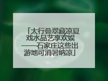 太行叠翠藏凉夏 戏水品艺享欢娱——石家庄这些出游地可消暑纳凉