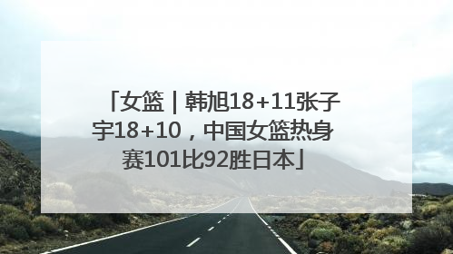 女篮｜韩旭18+11张子宇18+10，中国女篮热身赛101比92胜日本