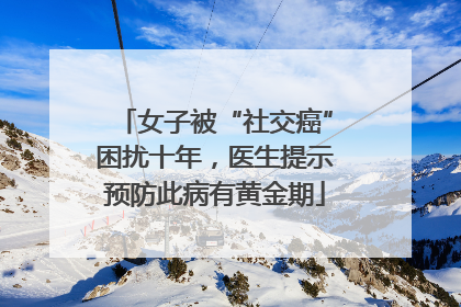 女子被“社交癌”困扰十年，医生提示预防此病有黄金期