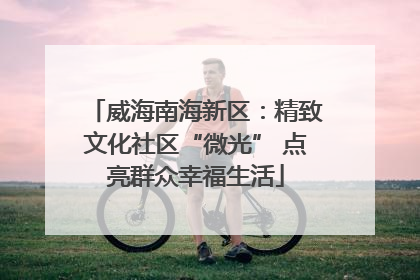 威海南海新区：精致文化社区“微光” 点亮群众幸福生活
