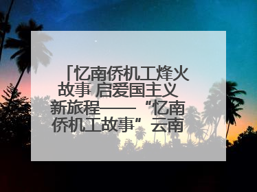 忆南侨机工烽火故事 启爱国主义新旅程——“忆南侨机工故事”云南行主题宣传推广活动圆满收官