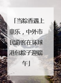 当粽香遇上童乐，中外市民游客在环球港包粽子迎端午