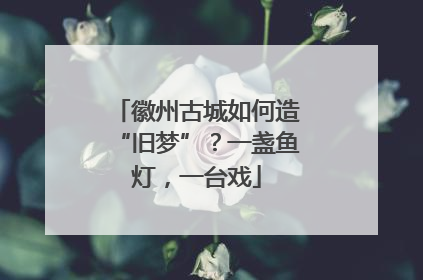 徽州古城如何造“旧梦”？一盏鱼灯，一台戏