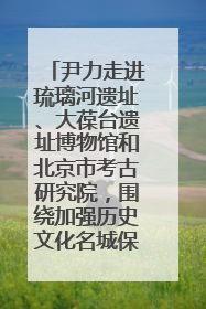 尹力走进琉璃河遗址、大葆台遗址博物馆和北京市考古研究院，围绕加强历史文化名城保护调研