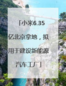 小米6.35亿北京拿地，拟用于建设新能源汽车工厂