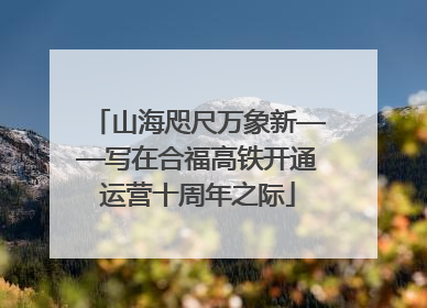 山海咫尺万象新——写在合福高铁开通运营十周年之际