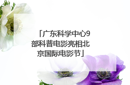 广东科学中心9部科普电影亮相北京国际电影节