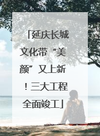 延庆长城文化带“美颜”又上新！三大工程全面竣工