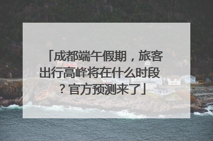 成都端午假期，旅客出行高峰将在什么时段？官方预测来了
