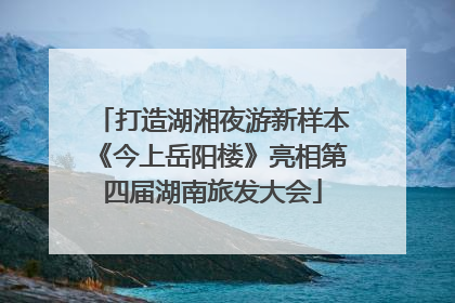 打造湖湘夜游新样本《今上岳阳楼》亮相第四届湖南旅发大会
