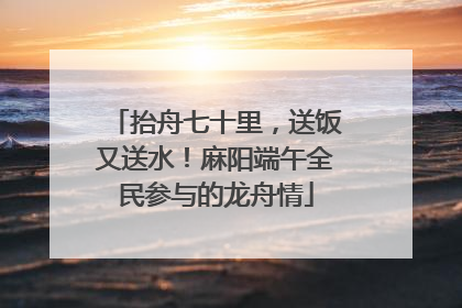 抬舟七十里，送饭又送水！麻阳端午全民参与的龙舟情