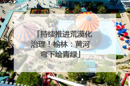 持续推进荒漠化治理！榆林：黄河弯下绘青绿