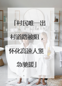 村民唯一出村道路被阻,怀化高速人紧急驰援