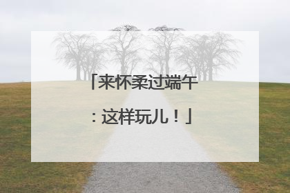 来怀柔过端午：这样玩儿！