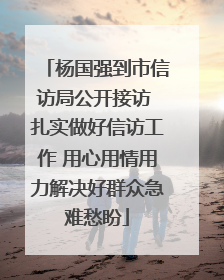杨国强到市信访局公开接访 扎实做好信访工作 用心用情用力解决好群众急难愁盼