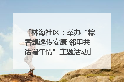 林海社区：举办“粽香飘逸传安康 邻里共话端午情”主题活动