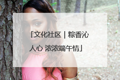 文化社区｜粽香沁人心 浓浓端午情