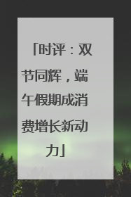 时评：双节同辉，端午假期成消费增长新动力