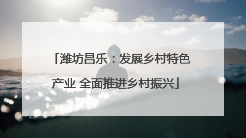 潍坊昌乐：发展乡村特色产业 全面推进乡村振兴