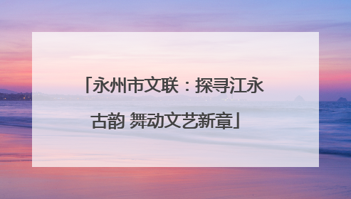 永州市文联：探寻江永古韵 舞动文艺新章