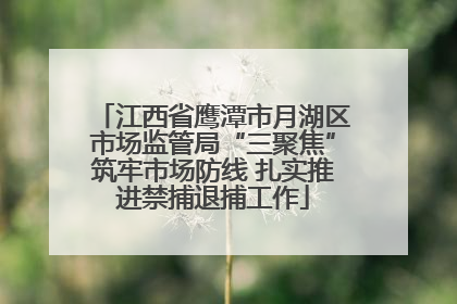 江西省鹰潭市月湖区市场监管局“三聚焦”筑牢市场防线 扎实推进禁捕退捕工作