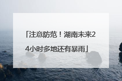 注意防范！湖南未来24小时多地还有暴雨
