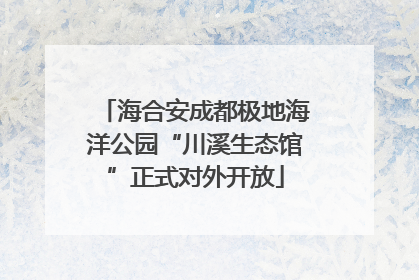 海合安成都极地海洋公园“川溪生态馆”正式对外开放