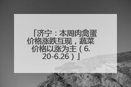 济宁：本周肉禽蛋价格涨跌互现，蔬菜价格以涨为主（6.20-6.26）
