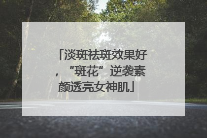 淡斑祛斑效果好，“斑花”逆袭素颜透亮女神肌