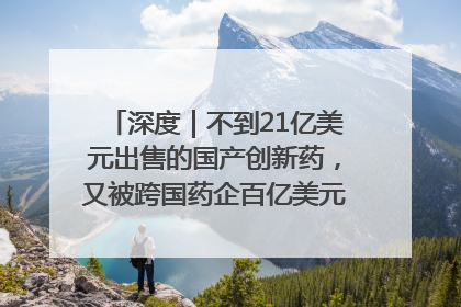 深度｜不到21亿美元出售的国产创新药，又被跨国药企百亿美元拿下，谁赚了？