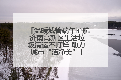 温暖城管端午护航 济南高新区生活垃圾清运不打烊 助力城市“洁净美”