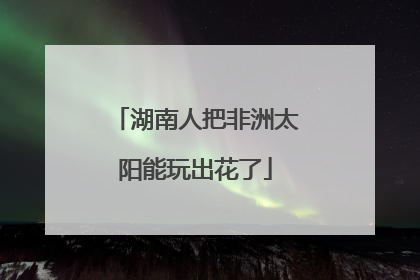 湖南人把非洲太阳能玩出花了
