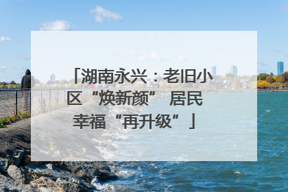 湖南永兴：老旧小区“焕新颜” 居民幸福“再升级”