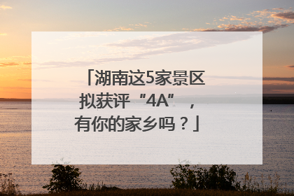 湖南这5家景区拟获评“4A”，有你的家乡吗？