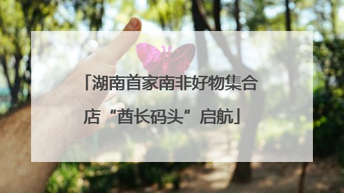 湖南首家南非好物集合店“酋长码头”启航