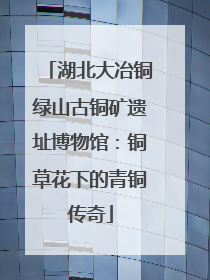 湖北大冶铜绿山古铜矿遗址博物馆：铜草花下的青铜传奇
