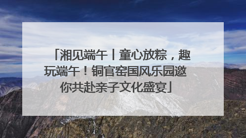 湘见端午丨童心放粽，趣玩端午！铜官窑国风乐园邀你共赴亲子文化盛宴