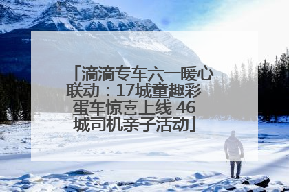 滴滴专车六一暖心联动：17城童趣彩蛋车惊喜上线 46城司机亲子活动
