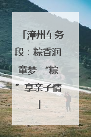 漳州车务段：粽香润童梦 “粽”享亲子情