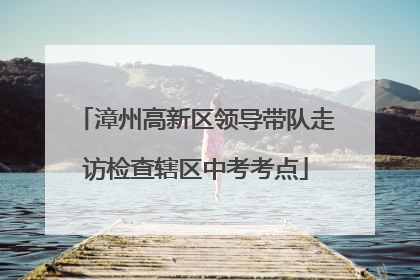 漳州高新区领导带队走访检查辖区中考考点