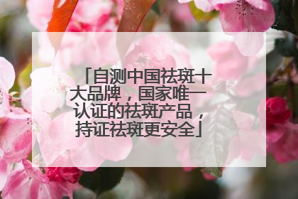 自测中国祛斑十大品牌，国家唯一认证的祛斑产品，持证祛斑更安全