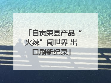 自贡荣县产品“火辣”闯世界 出口刷新纪录