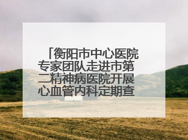 衡阳市中心医院专家团队走进市第二精神病医院开展心血管内科定期查房活动