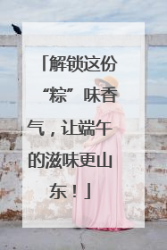 解锁这份“粽”味香气，让端午的滋味更山东！