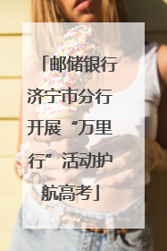 邮储银行济宁市分行开展“万里行”活动护航高考