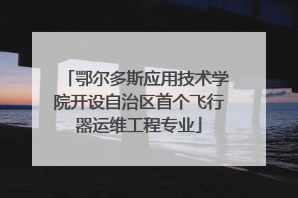 鄂尔多斯应用技术学院开设自治区首个飞行器运维工程专业