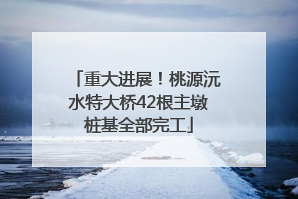 重大进展！桃源沅水特大桥42根主墩桩基全部完工