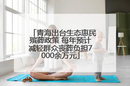 青海出台生态惠民殡葬政策 每年预计减轻群众丧葬负担7000余万元