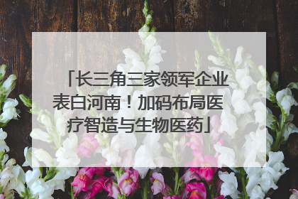长三角三家领军企业表白河南！加码布局医疗智造与生物医药